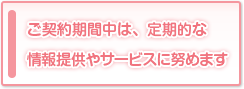 ご契約期間中は、定期的な情報提供やサービスに努めます