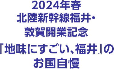 2024年春 北陸新幹線福井・敦賀開業記念『地味にすごい、福井』のお国自慢
