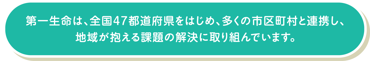 第一生命は、全国47都道府県をはじめ、多くの市区町村と連携し、地域が抱える課題の解決に取り組んでいます。