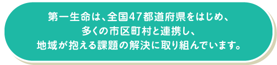 第一生命は、全国47都道府県をはじめ、多くの市区町村と連携し、地域が抱える課題の解決に取り組んでいます。