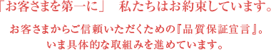 「お客さまを第一に」私たちはお約束しています。お客さまからご信頼いただくための『品質保証宣言』。いま具体的な取組みを進めています。