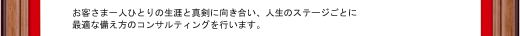 お客さま一人ひとりの生涯と真剣に向き合い、人生のステージごとに最適な備え方のコンサルティングを行います。