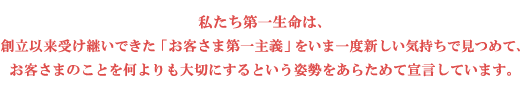 私たち第一生命は、創立以来受け継いできた「お客さま第一主義」をいま一度新しい気持ちで見つめて、お客さまのことを何よりも大切にするという姿勢をあらためて宣言しています。