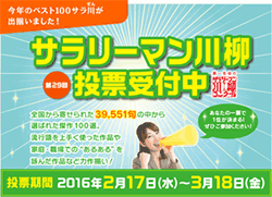 第29回 私が選ぶサラ川ベスト10 サラリーマン川柳投票受付中 全国から寄せられた39,551句から選ばれた傑作100選。流行語を上手く使った作品や家庭職場での“あるある”を詠んだ作品など力作揃い！あなたの一票で1位が決まる！ぜひご参加ください！投票期間 2016年2月17日(水)～3月18日(金)