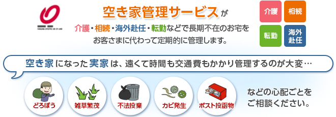 空き家管理サービスが介護・相続・海外赴任・転勤などで長期不在のお宅をお客さまに代わって定期的に管理します。空き家になった実家は、遠くて時間も交通費もかかり管理するのが大変… どろぼう、雑草繁茂、不法投棄、カビ発生、ポスト投函物 などの心配ごとをご相談ください。