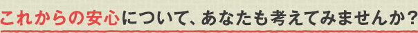 これからの安心について、あなたも考えてみませんか？