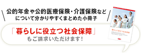 公的年金や公的医療保険・介護保険などについて分かりやすくまとめた小冊子 「暮らしに役立つ社会保障」もご請求いただけます！