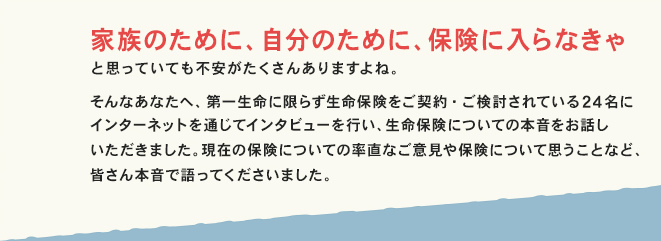 家族のために、自分のために、保険に入らなきゃと思っていても不安がたくさんありますよね。そんなあなたへ、第一生命に限らず生命保険をご契約・ご検討されている24名にインターネットを通じてインタビューを行い、生命保険についての本音をお話しいただきました。現在の保険についての率直なご意見や保険について思うことなど、皆さん本音で語ってくださいました。