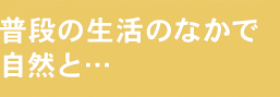 普段の生活のなかで自然と…