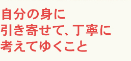 自分の身に引き寄せて、丁寧に考えてゆくこと