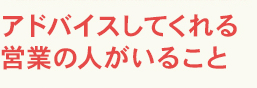 アドバイスしてくれる営業の人がいること