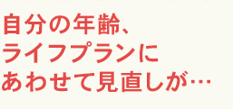 自分の年齢、ライフプランにあわせて見直しが…