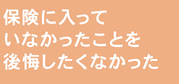 保険に入っていなかったことを後悔したくなかった