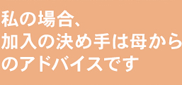 私の場合、加入の決め手は母からのアドバイスです