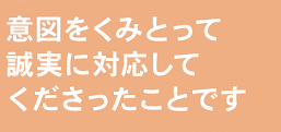 意図をくみとって誠実に対応してくださったことです