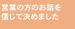 営業の方のお話を信じて決めました