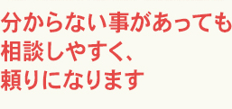 分からない事があっても相談しやすく、頼りになります