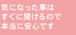 気になった事はすぐに聞けるので本当に安心です