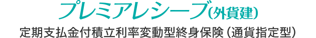 プレミアレシーブ（外貨建） 定期支払金付積立利率変動型終身保険（通貨指定型）