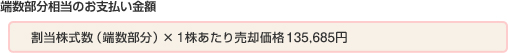 端数部分相当のお支払い金額：  割当株式数（端数部分）×1株あたり売却価格135,685円