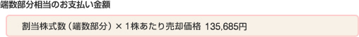 端数部分相当の金銭のお支払い金額：割当株式数（端数部分）×1株あたり売却価格135,685円）