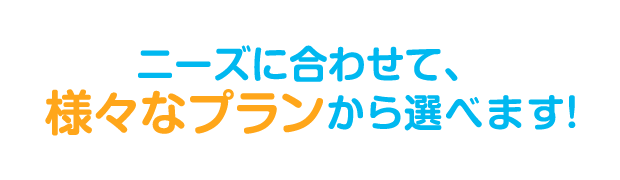 ニーズに合わせて、様々なプランから選べます！