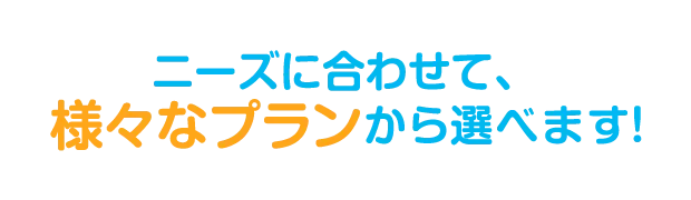 ニーズに合わせて、様々なプランから選べます！