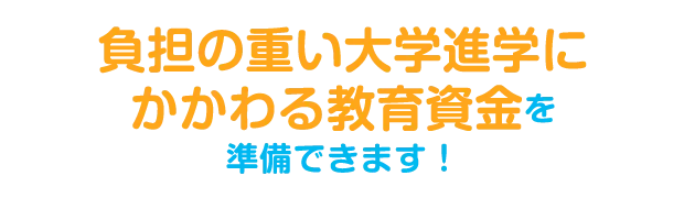 負担の重い大学進学にかかわる教育資金を準備できます！