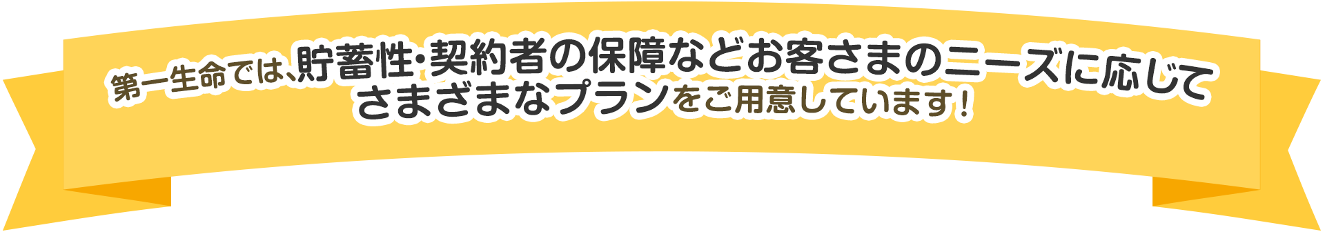 第一生命では、貯蓄性・契約者の保障などお客さまのニーズに応じてさまざまなプランをご用意しています！