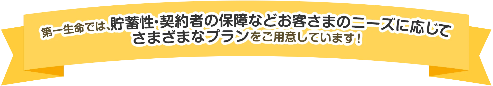 第一生命では、貯蓄性・契約者の保障などお客さまのニーズに応じてさまざまなプランをご用意しています！