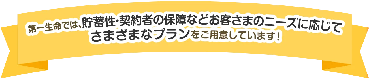 第一生命では、貯蓄性・契約者の保障などお客さまのニーズに応じてさまざまなプランをご用意しています！