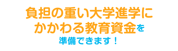 負担の重い大学進学にかかわる教育資金を準備できます！