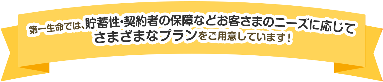 第一生命では、貯蓄性・契約者の保障などお客さまのニーズに応じてさまざまなプランをご用意しています！