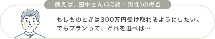 もしものときは300万円受け取れるようにしたい。でもプランって、どれを選べば…