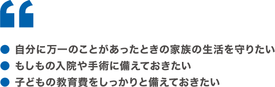 ●自分に万一のことがあったときの家族の生活を守りたい ●もしもの入院や手術に備えておきたい ●子どもの教育費をしっかりと備えておきたい