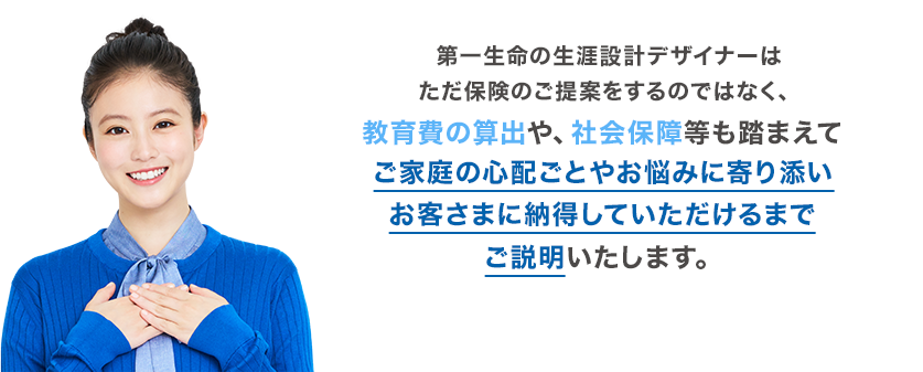 第一生命の生涯設計デザイナーはただ保険のご提案をするのではなく、教育費の算出や、社会保障等も踏まえてご家庭の心配ごとやお悩みに寄り添いお客さまに納得していただけるまでご説明いたします。