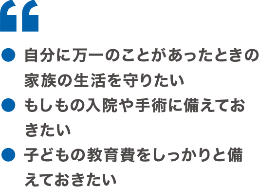 ●自分に万一のことがあったときの家族の生活を守りたい ●もしもの入院や手術に備えておきたい ●子どもの教育費をしっかりと備えておきたい