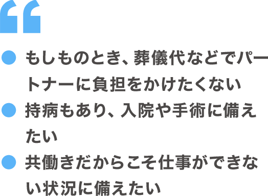 ●もしものとき、葬儀代などでパートナーに負担をかけたくない ●持病もあり、入院や手術に備えたい ●共働きだからこそ仕事ができない状態に備えたい