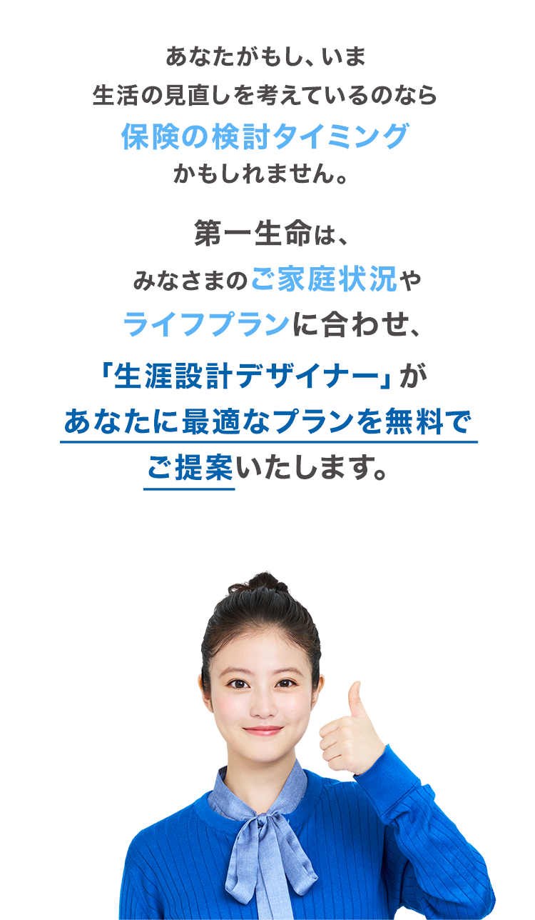 第一生命は、みなさまのご家庭状況やライフプランに合わせ、「生涯設計デザイナー」があなたに最適なプランを無料でご提案いたします。