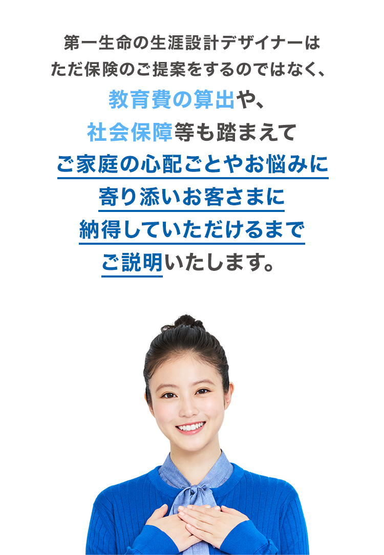 第一生命の生涯設計デザイナーはただ保険のご提案をするのではなく、教育費の算出や、社会保障等も踏まえてご家庭の心配ごとやお悩みに寄り添いお客さまに納得していただけるまでご説明いたします。
