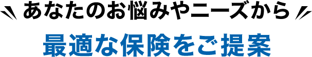 あなたのお悩みやニーズから最適な保険をご提案