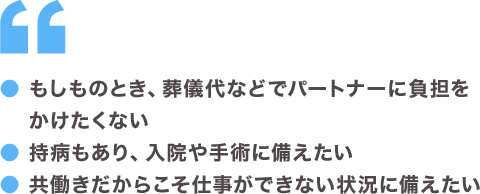●もしものとき、葬儀代などでパートナーに負担をかけたくない ●持病もあり、入院や手術に備えたい ●共働きだからこそ仕事ができない状態に備えたい
