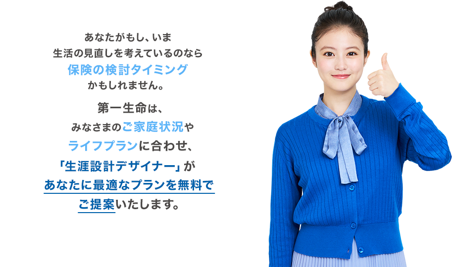第一生命は、みなさまのご家庭状況やライフプランに合わせ、「生涯設計デザイナー」があなたに最適なプランを無料でご提案いたします。