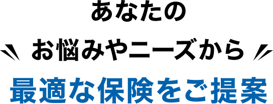 あなたのお悩みやニーズから最適な保険をご提案