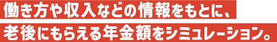 働き⽅や収⼊などの情報をもとに、⽼後にもらえる年⾦額をシミュレーション。