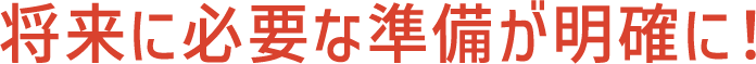 将来に必要な準備が明確に!