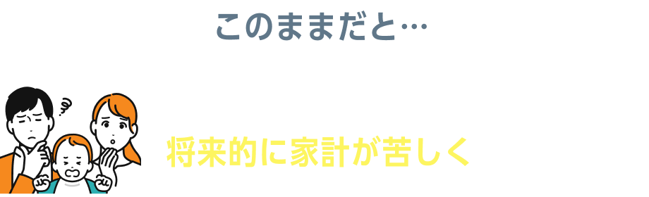このままだと…生活費や教育費が思った以上にかかり、将来的に家計が苦しくなるかも…