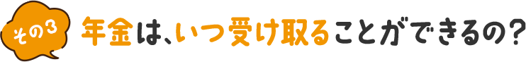 その3 年金は、いつ受け取ることができるの？