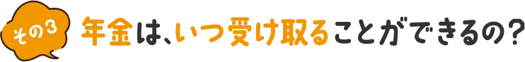その3 年金は、いつ受け取ることができるの？