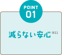 POINT01 減らない安心※11